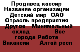 Продавец-кассир › Название организации ­ Детский мир, ОАО › Отрасль предприятия ­ Другое › Минимальный оклад ­ 27 000 - Все города Работа » Вакансии   . Алтай респ.